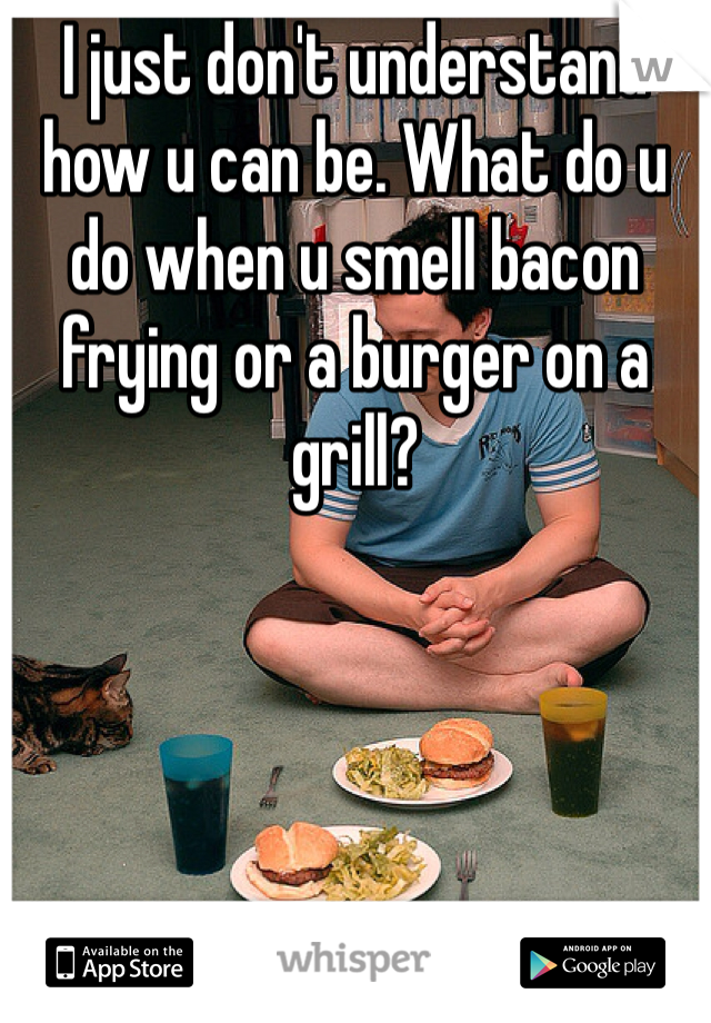 I just don't understand how u can be. What do u do when u smell bacon frying or a burger on a grill?