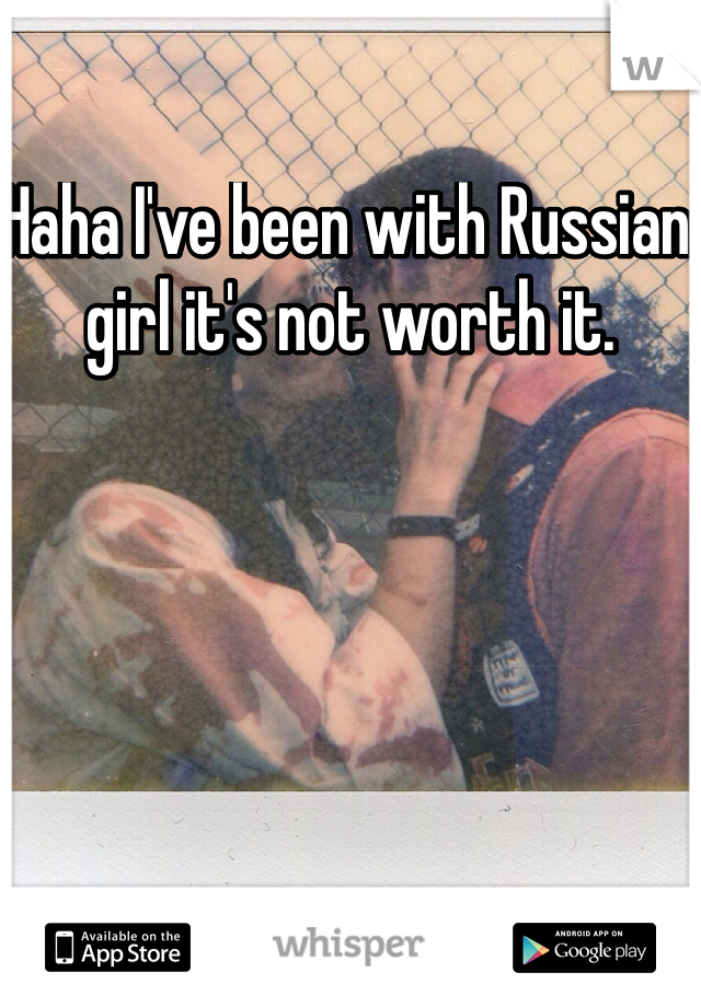 Haha I've been with Russian girl it's not worth it. 