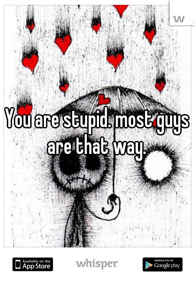 You are stupid. most guys are that way. 
