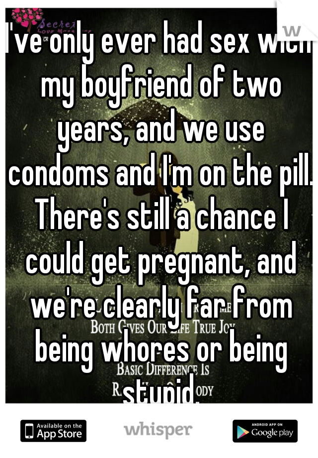 I've only ever had sex with my boyfriend of two years, and we use condoms and I'm on the pill. There's still a chance I could get pregnant, and we're clearly far from being whores or being stupid.