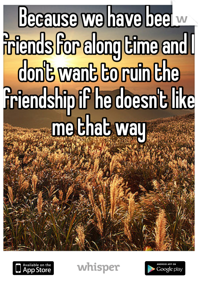 Because we have been friends for along time and I don't want to ruin the friendship if he doesn't like me that way