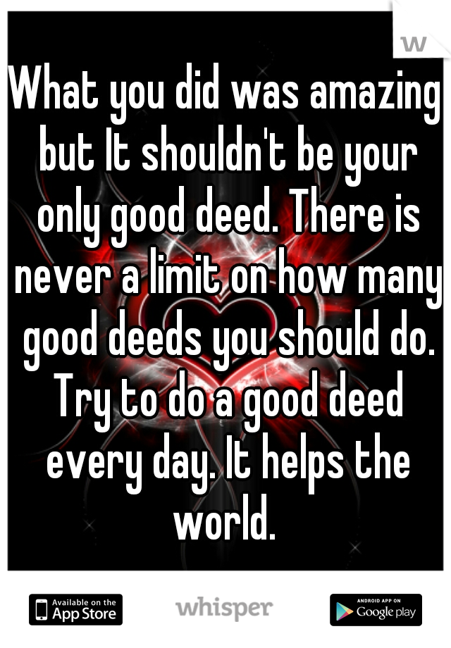 What you did was amazing but It shouldn't be your only good deed. There is never a limit on how many good deeds you should do. Try to do a good deed every day. It helps the world. 