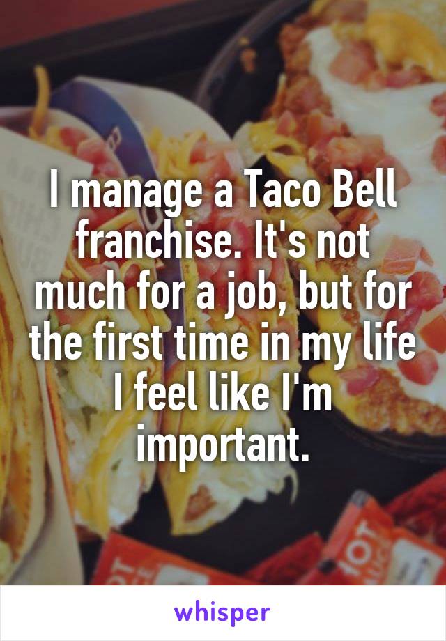 I manage a Taco Bell franchise. It's not much for a job, but for the first time in my life I feel like I'm important.