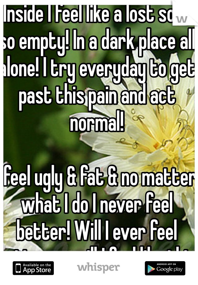 Inside I feel like a lost soul, so empty! In a dark place all alone! I try everyday to get past this pain and act normal! 
 
I feel ugly & fat & no matter what I do I never feel better! Will I ever feel better or will I feel like this for the rest of my life?? I don't want to feel this way it hurts so much all this pain! 

I don't think I have ever felt so sad I'm hurting from within will this ever end! I used to be so happy now I'm so sad!  
PND is a horrible thing!