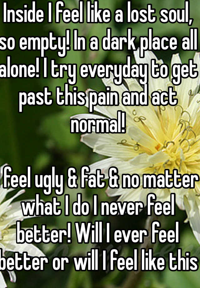 Inside I feel like a lost soul, so empty! In a dark place all alone! I try everyday to get past this pain and act normal! 
 
I feel ugly & fat & no matter what I do I never feel better! Will I ever feel better or will I feel like this for the rest of my life?? I don't want to feel this way it hurts so much all this pain! 

I don't think I have ever felt so sad I'm hurting from within will this ever end! I used to be so happy now I'm so sad!  
PND is a horrible thing!