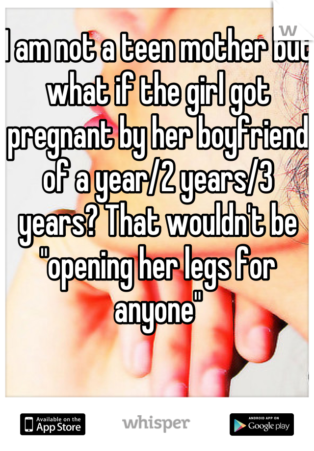 I am not a teen mother but what if the girl got pregnant by her boyfriend of a year/2 years/3 years? That wouldn't be "opening her legs for anyone"