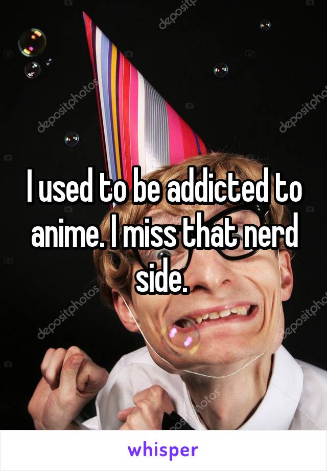 I used to be addicted to anime. I miss that nerd side. 