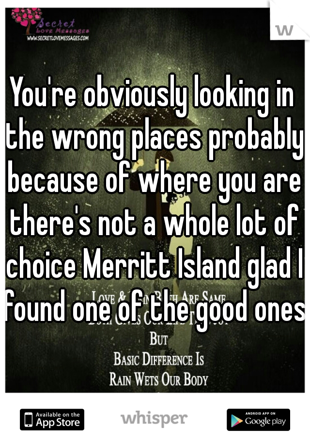 You're obviously looking in the wrong places probably because of where you are there's not a whole lot of choice Merritt Island glad I found one of the good ones