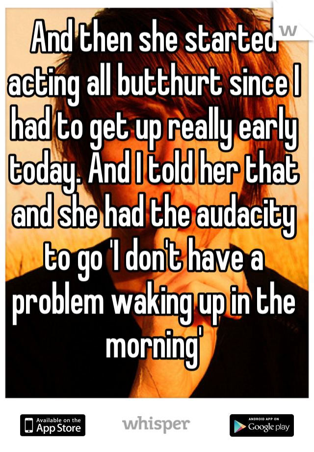 And then she started acting all butthurt since I had to get up really early today. And I told her that and she had the audacity to go 'I don't have a problem waking up in the morning'