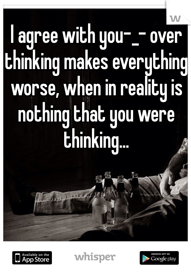 I agree with you-_- over thinking makes everything worse, when in reality is nothing that you were thinking...