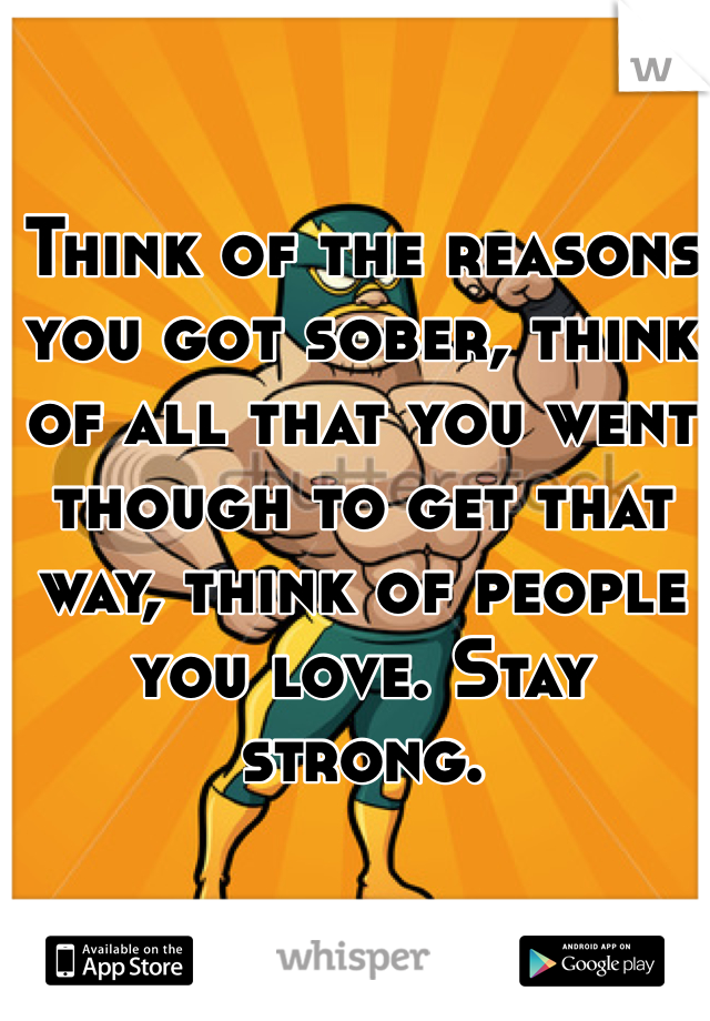 Think of the reasons you got sober, think of all that you went though to get that way, think of people you love. Stay strong. 