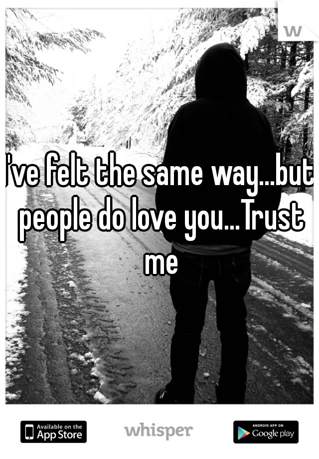 I've felt the same way...but people do love you...Trust me