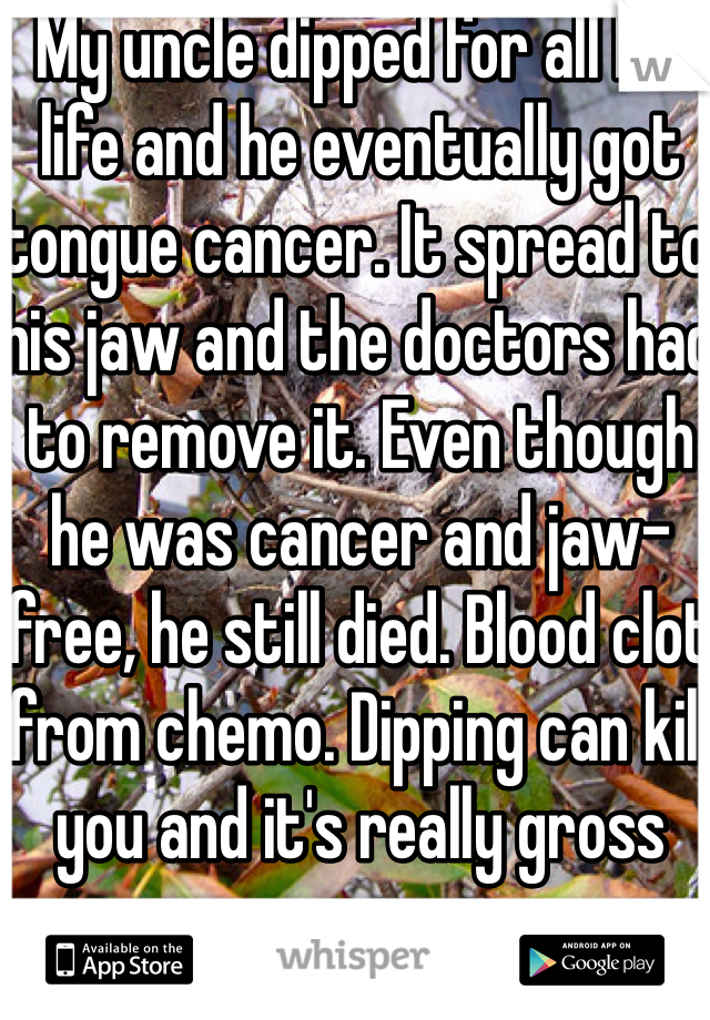 My uncle dipped for all his life and he eventually got tongue cancer. It spread to his jaw and the doctors had to remove it. Even though he was cancer and jaw-free, he still died. Blood clot from chemo. Dipping can kill you and it's really gross