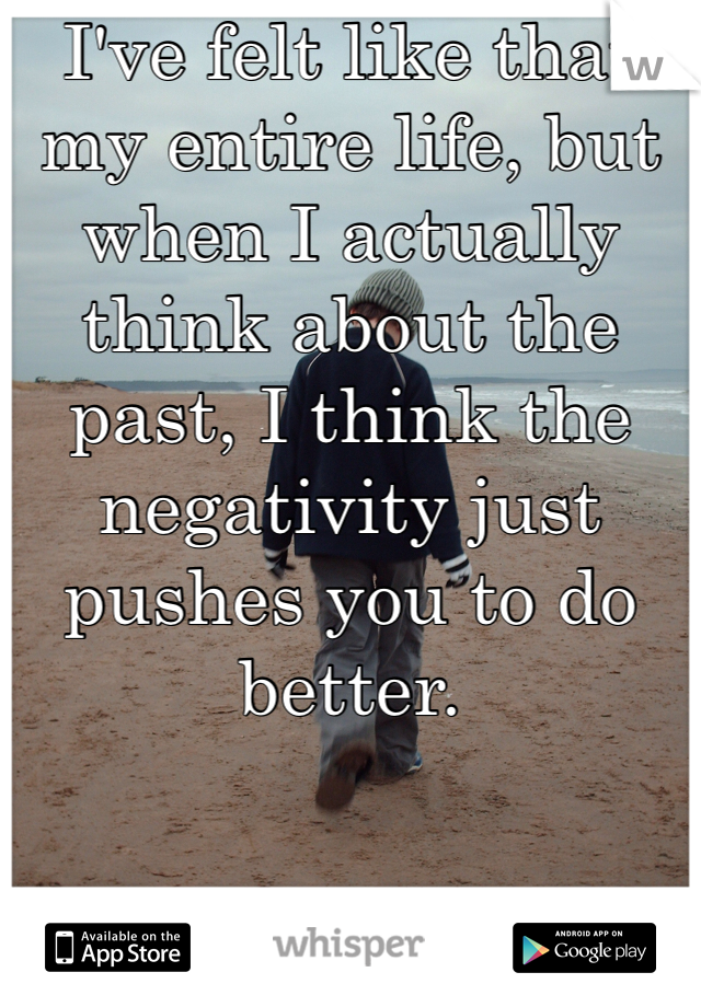 I've felt like that my entire life, but when I actually think about the past, I think the negativity just pushes you to do better.