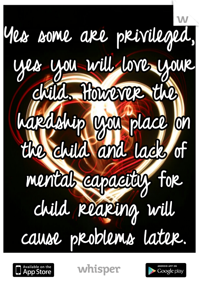 Yes some are privileged, yes you will love your child. However the hardship you place on the child and lack of mental capacity for child rearing will cause problems later.