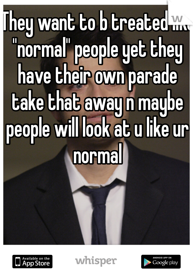 They want to b treated like "normal" people yet they have their own parade take that away n maybe people will look at u like ur normal