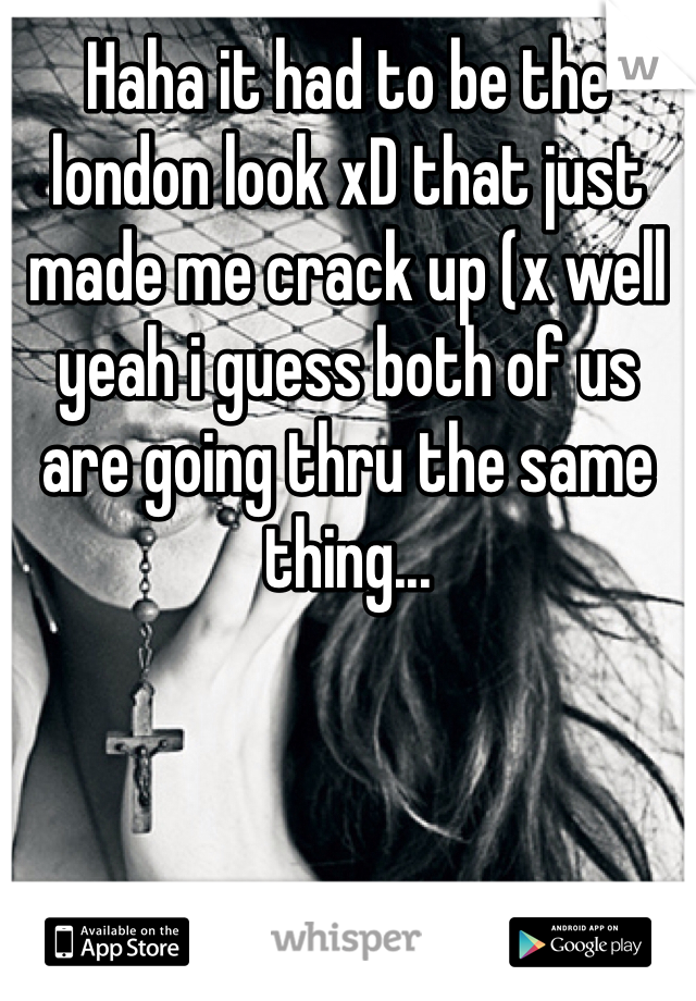 Haha it had to be the london look xD that just made me crack up (x well yeah i guess both of us are going thru the same thing...