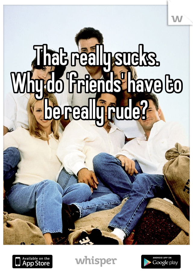 That really sucks.
Why do 'friends' have to be really rude?