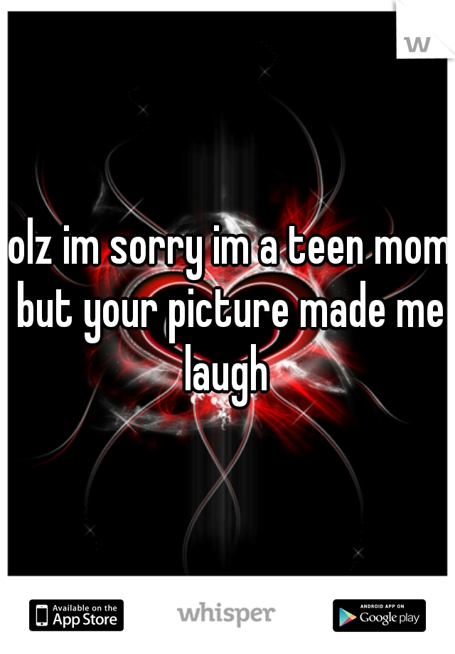 lolz im sorry im a teen mom but your picture made me laugh 