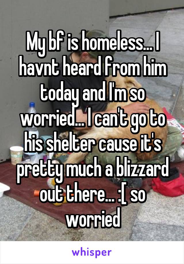 My bf is homeless... I havnt heard from him today and I'm so worried... I can't go to his shelter cause it's pretty much a blizzard out there... :[ so worried