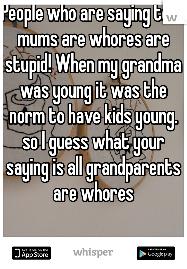 People who are saying teen mums are whores are stupid! When my grandma was young it was the norm to have kids young. so I guess what your saying is all grandparents are whores