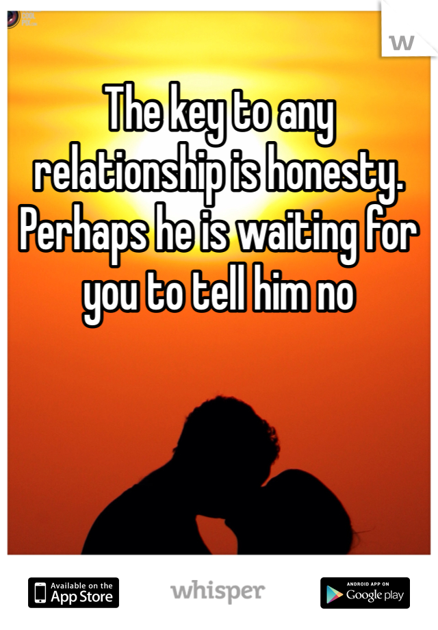 The key to any relationship is honesty. Perhaps he is waiting for you to tell him no