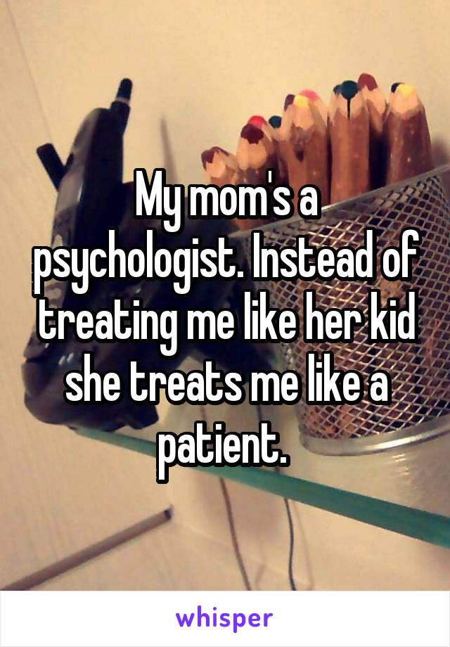 My mom's a psychologist. Instead of treating me like her kid she treats me like a patient. 