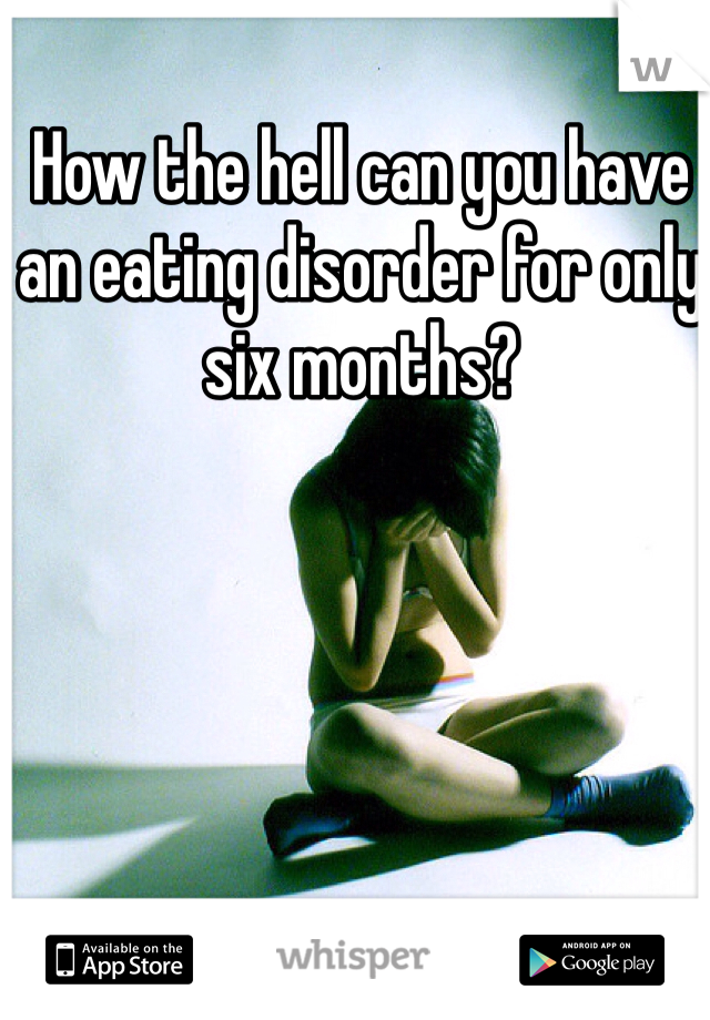How the hell can you have an eating disorder for only six months?