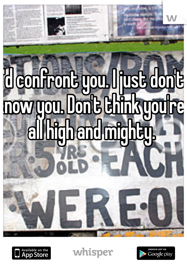 I'd confront you. I just don't know you. Don't think you're all high and mighty.