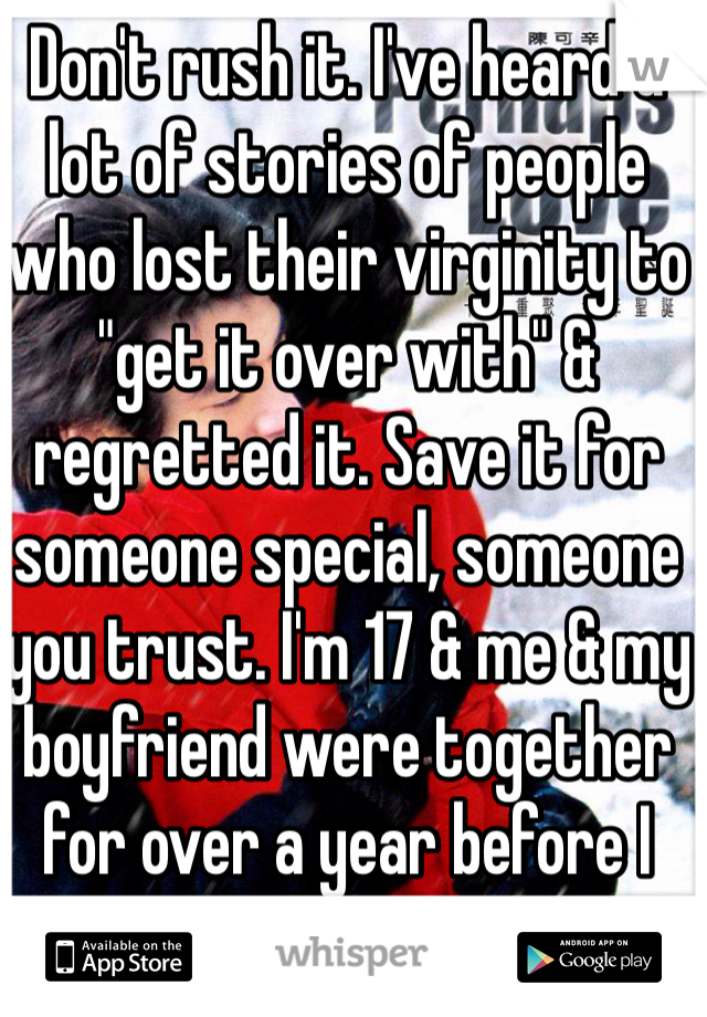 Don't rush it. I've heard a lot of stories of people who lost their virginity to "get it over with" & regretted it. Save it for someone special, someone you trust. I'm 17 & me & my boyfriend were together for over a year before I lost mine. 