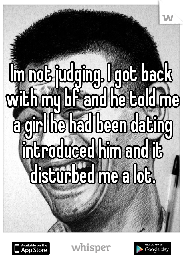 Im not judging. I got back with my bf and he told me a girl he had been dating introduced him and it disturbed me a lot.