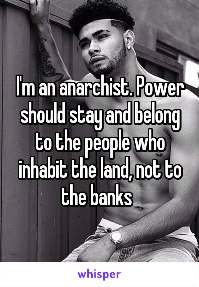 I'm an anarchist. Power should stay and belong to the people who inhabit the land, not to the banks  