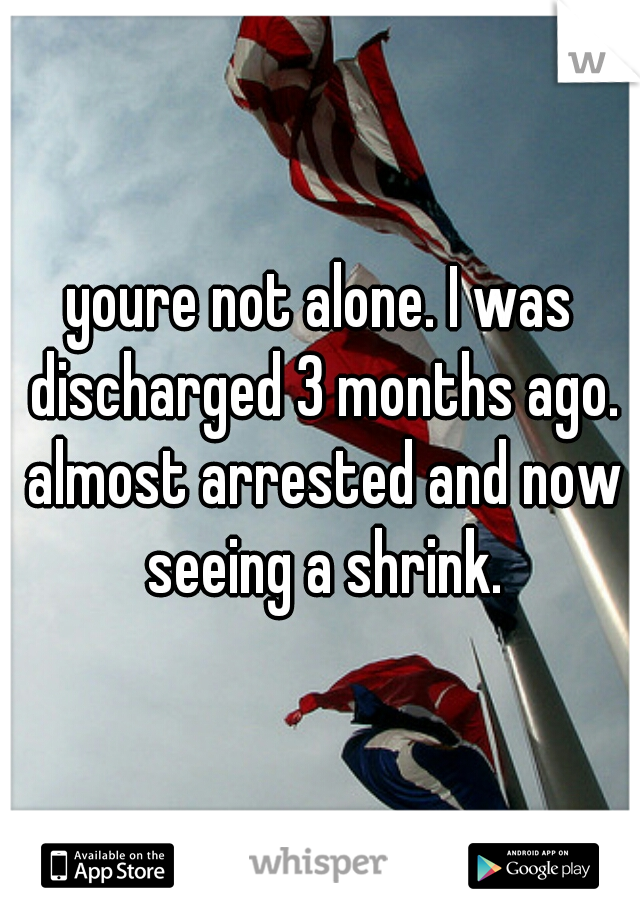 youre not alone. I was discharged 3 months ago. almost arrested and now seeing a shrink.