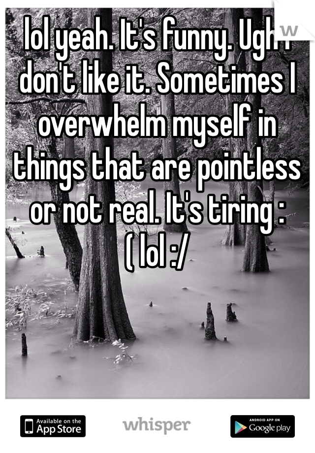 lol yeah. It's funny. Ugh I don't like it. Sometimes I overwhelm myself in things that are pointless or not real. It's tiring :( lol :/