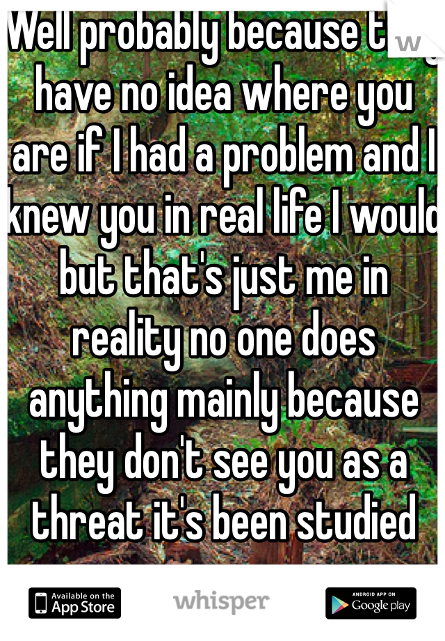 Well probably because they have no idea where you are if I had a problem and I knew you in real life I would but that's just me in reality no one does anything mainly because they don't see you as a threat it's been studied