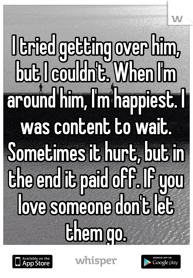 I tried getting over him, but I couldn't. When I'm around him, I'm happiest. I was content to wait. Sometimes it hurt, but in the end it paid off. If you love someone don't let them go.