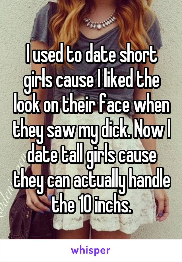 I used to date short girls cause I liked the look on their face when they saw my dick. Now I date tall girls cause they can actually handle the 10 inchs.