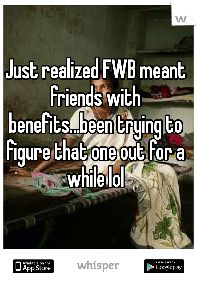 Just realized FWB meant friends with benefits...been trying to figure that one out for a while lol 