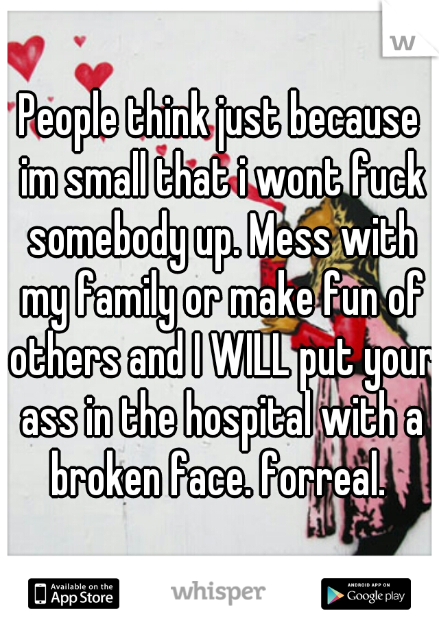People think just because im small that i wont fuck somebody up. Mess with my family or make fun of others and I WILL put your ass in the hospital with a broken face. forreal. 
