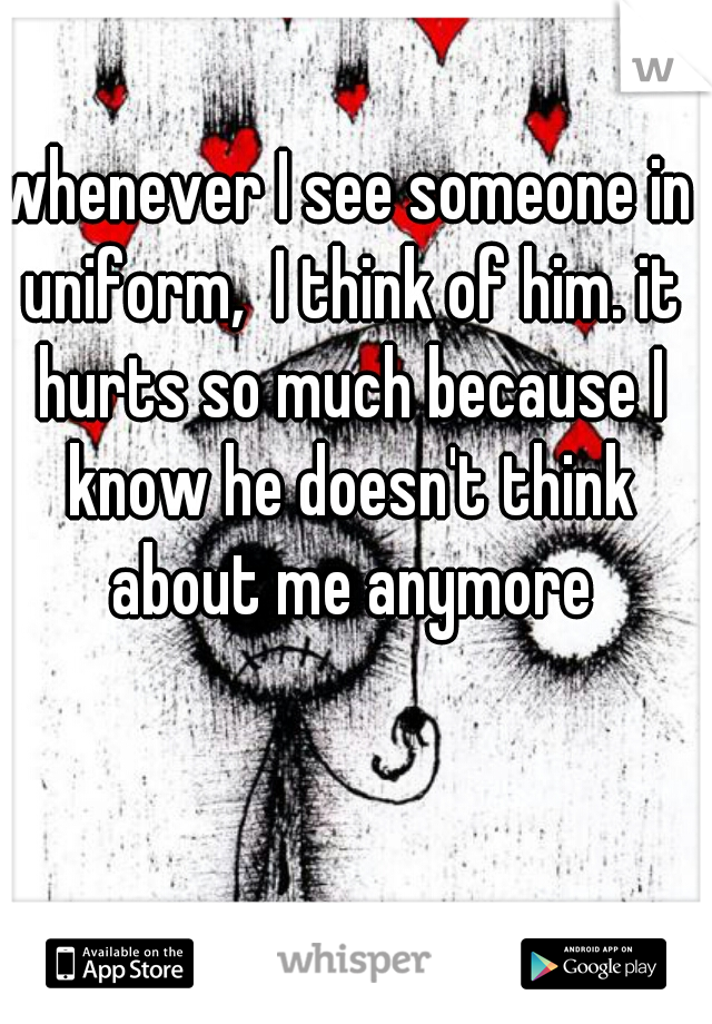 whenever I see someone in uniform,  I think of him. it hurts so much because I know he doesn't think about me anymore