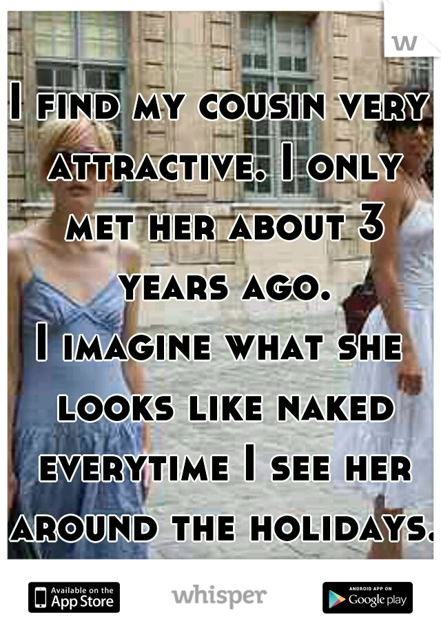 I find my cousin very attractive. I only met her about 3 years ago.
I imagine what she looks like naked everytime I see her around the holidays. 