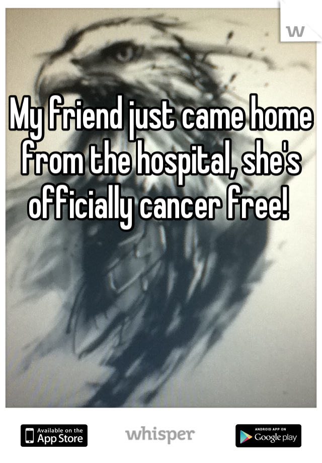 My friend just came home from the hospital, she's officially cancer free! 