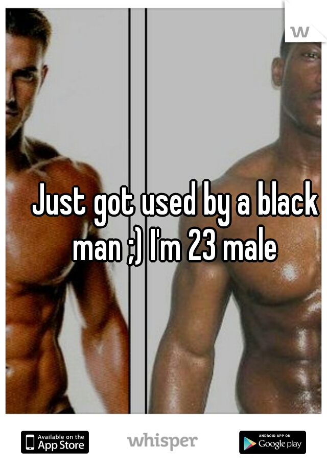 Just got used by a black man ;) I'm 23 male 