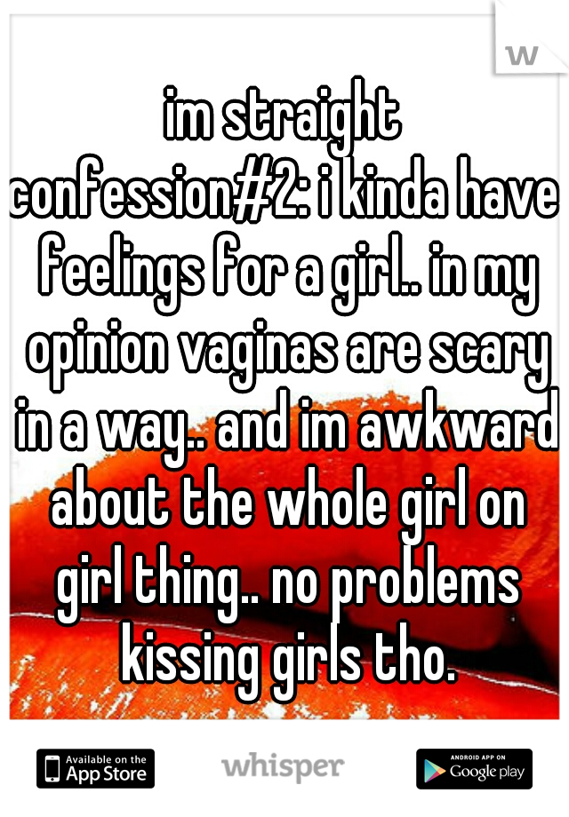 im straight
confession#2: i kinda have feelings for a girl.. in my opinion vaginas are scary in a way.. and im awkward about the whole girl on girl thing.. no problems kissing girls tho.