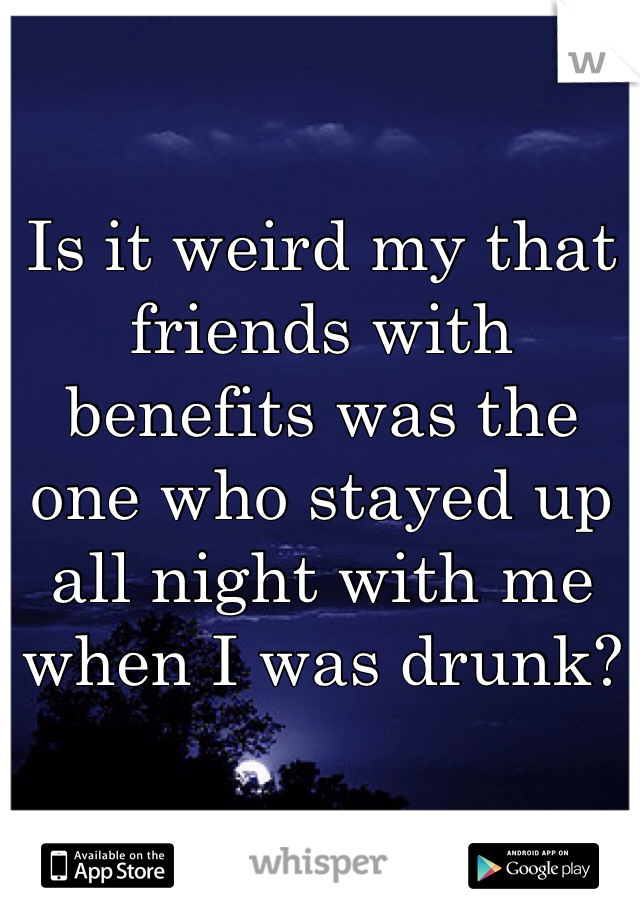 Is it weird my that friends with benefits was the one who stayed up all night with me when I was drunk? 
