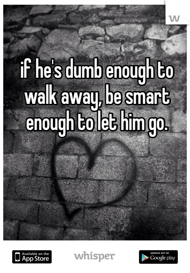 if he's dumb enough to walk away, be smart enough to let him go.