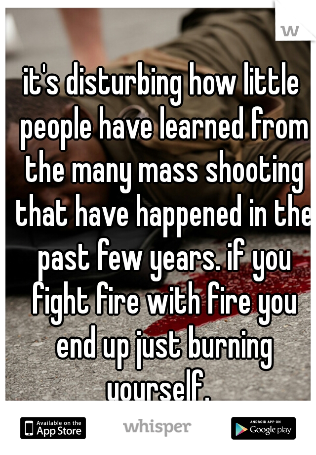 it's disturbing how little people have learned from the many mass shooting that have happened in the past few years. if you fight fire with fire you end up just burning yourself.  