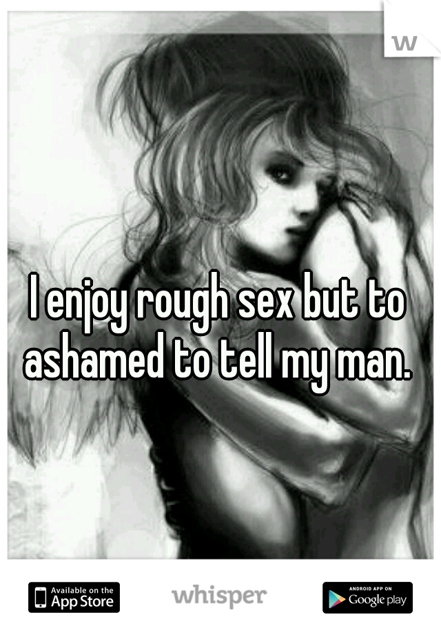 I enjoy rough sex but to ashamed to tell my man. 
