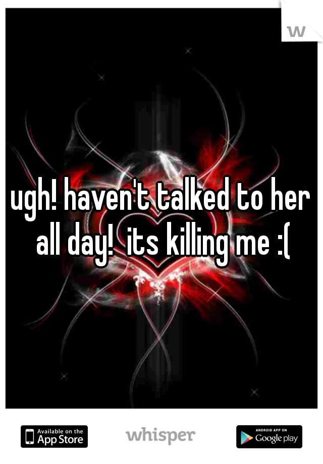 ugh! haven't talked to her all day!  its killing me :(