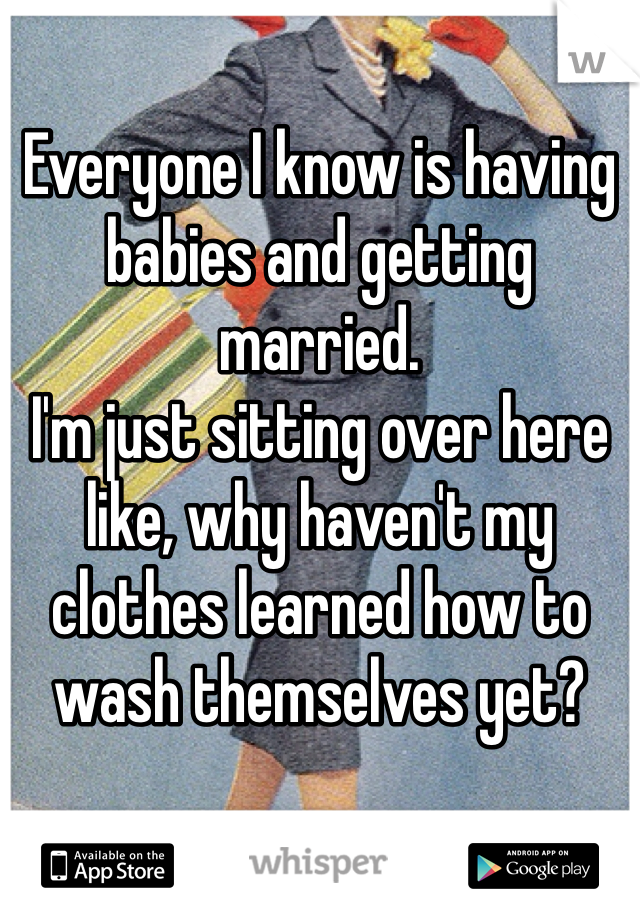 Everyone I know is having babies and getting married. 
I'm just sitting over here like, why haven't my clothes learned how to wash themselves yet? 